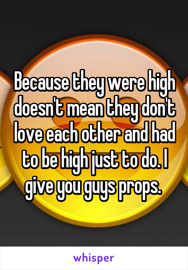 Because they were high doesn't mean they don't love each other and had to be high just to do. I give you guys props. 