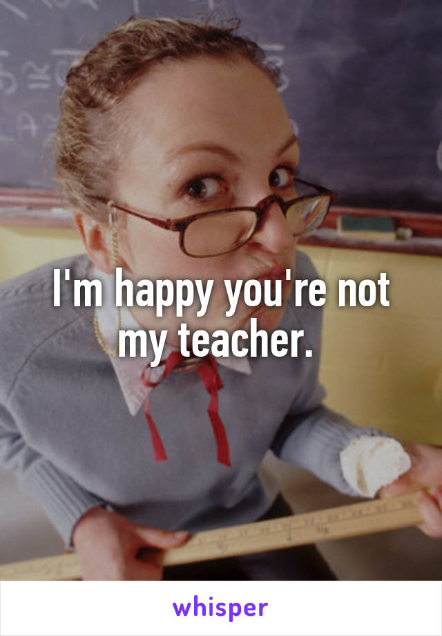 I'm happy you're not my teacher. 