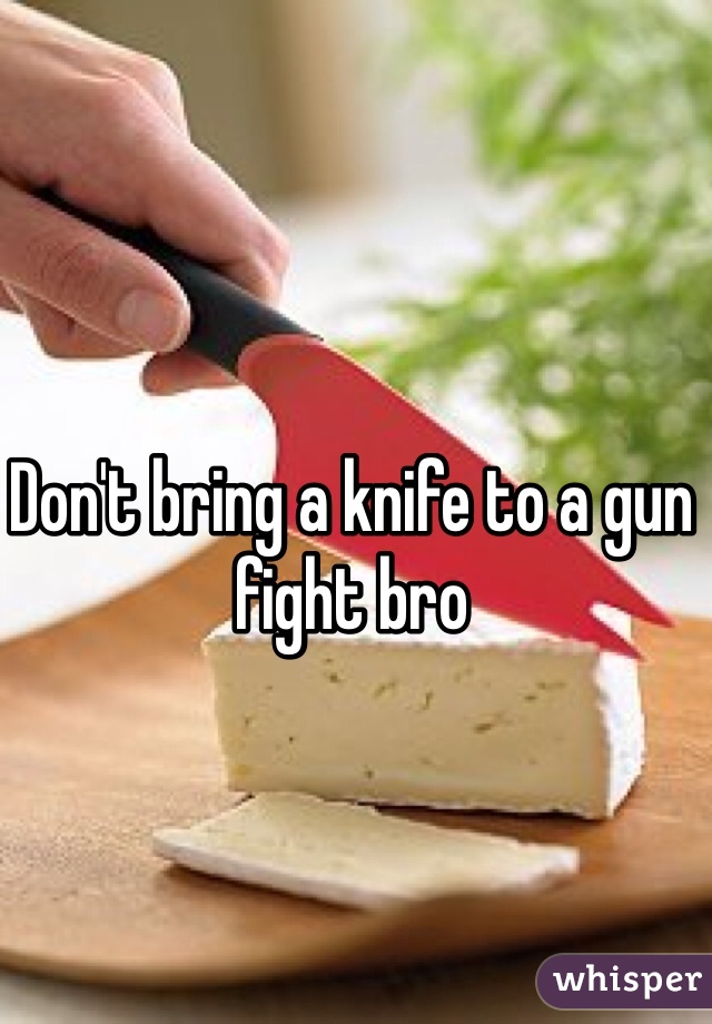 Don't bring a knife to a gun fight bro 