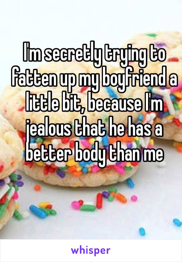I'm secretly trying to fatten up my boyfriend a little bit, because I'm jealous that he has a better body than me