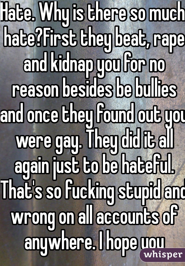 Hate. Why is there so much hate?First they beat, rape and kidnap you for no reason besides be bullies and once they found out you were gay. They did it all again just to be hateful. That's so fucking stupid and wrong on all accounts of anywhere. I hope you reported them