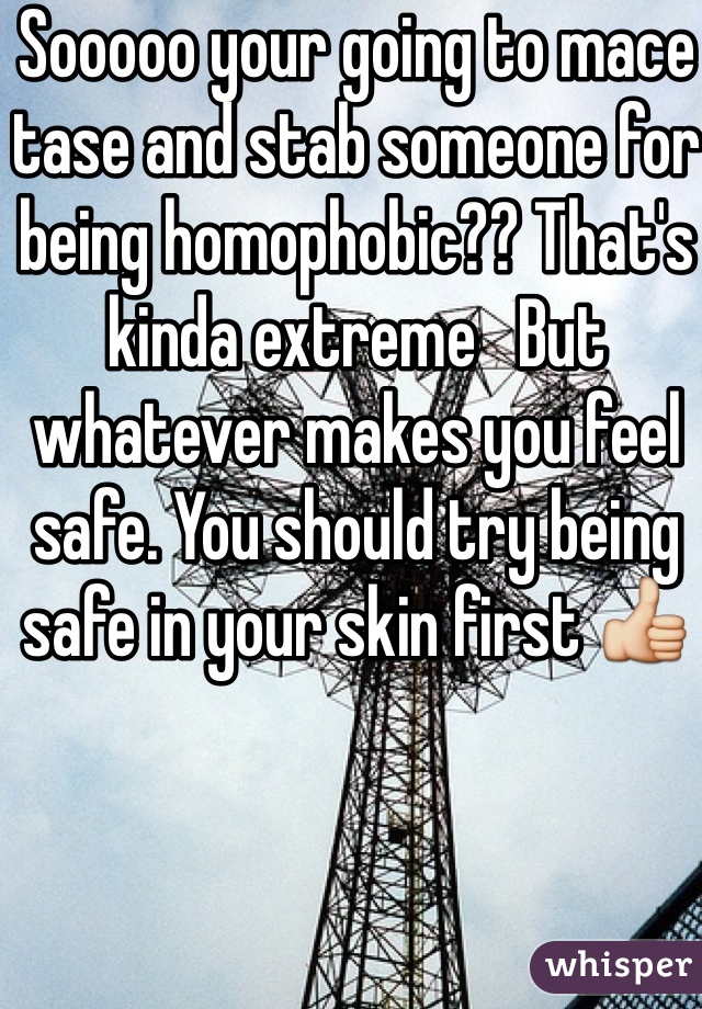 Sooooo your going to mace tase and stab someone for being homophobic?? That's kinda extreme   But whatever makes you feel safe. You should try being safe in your skin first 👍