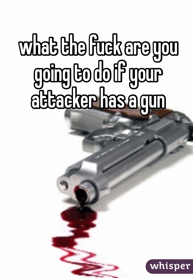 what the fuck are you going to do if your attacker has a gun