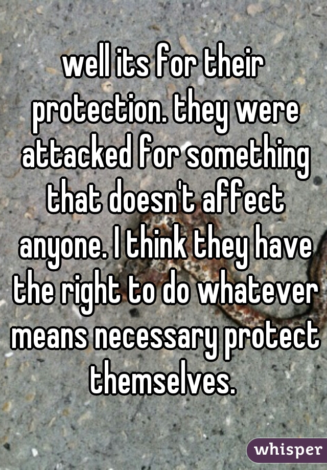 well its for their protection. they were attacked for something that doesn't affect anyone. I think they have the right to do whatever means necessary protect themselves. 