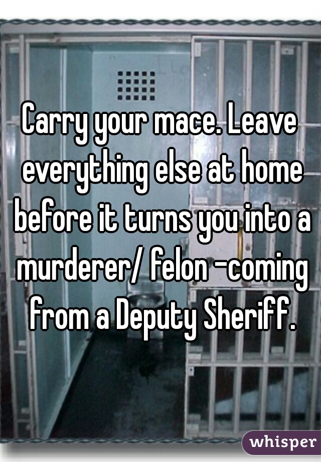 Carry your mace. Leave everything else at home before it turns you into a murderer/ felon -coming from a Deputy Sheriff.