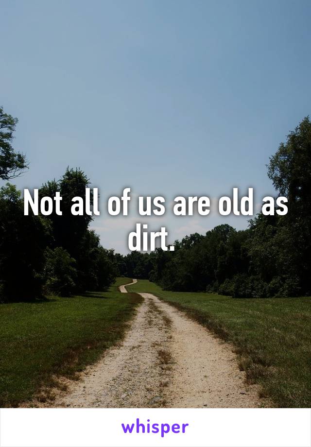 Not all of us are old as dirt. 