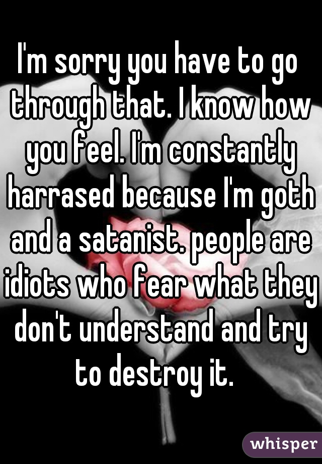 I'm sorry you have to go through that. I know how you feel. I'm constantly harrased because I'm goth and a satanist. people are idiots who fear what they don't understand and try to destroy it.  