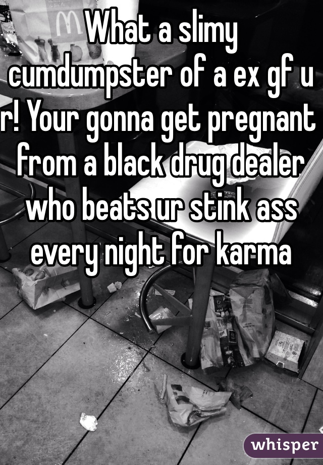 What a slimy cumdumpster of a ex gf u r! Your gonna get pregnant from a black drug dealer who beats ur stink ass every night for karma 