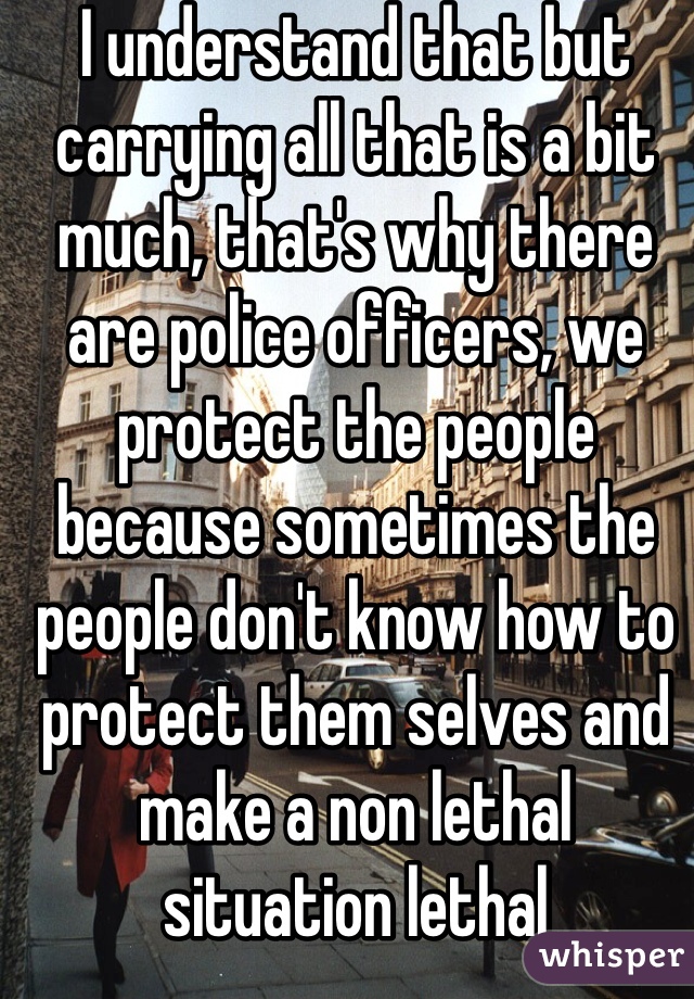 I understand that but carrying all that is a bit much, that's why there are police officers, we protect the people because sometimes the people don't know how to protect them selves and make a non lethal situation lethal 