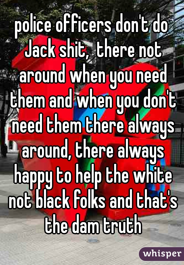 police officers don't do Jack shit,  there not around when you need them and when you don't need them there always around, there always happy to help the white not black folks and that's the dam truth