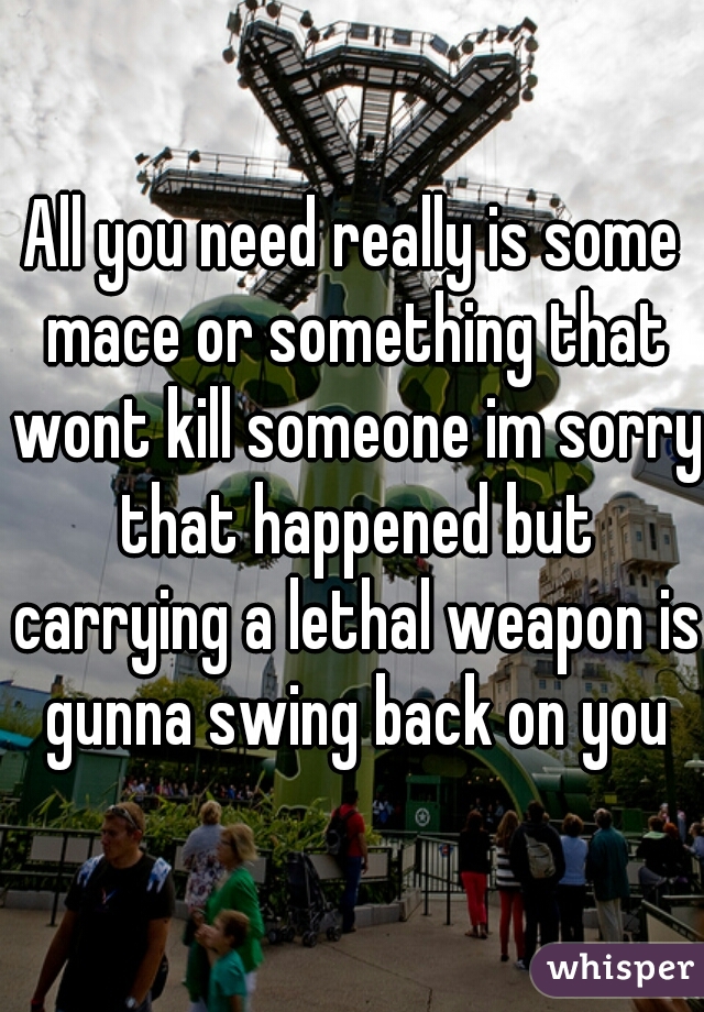 All you need really is some mace or something that wont kill someone im sorry that happened but carrying a lethal weapon is gunna swing back on you