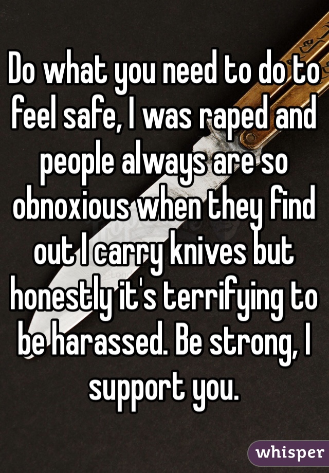 Do what you need to do to feel safe, I was raped and people always are so obnoxious when they find out I carry knives but honestly it's terrifying to be harassed. Be strong, I support you. 