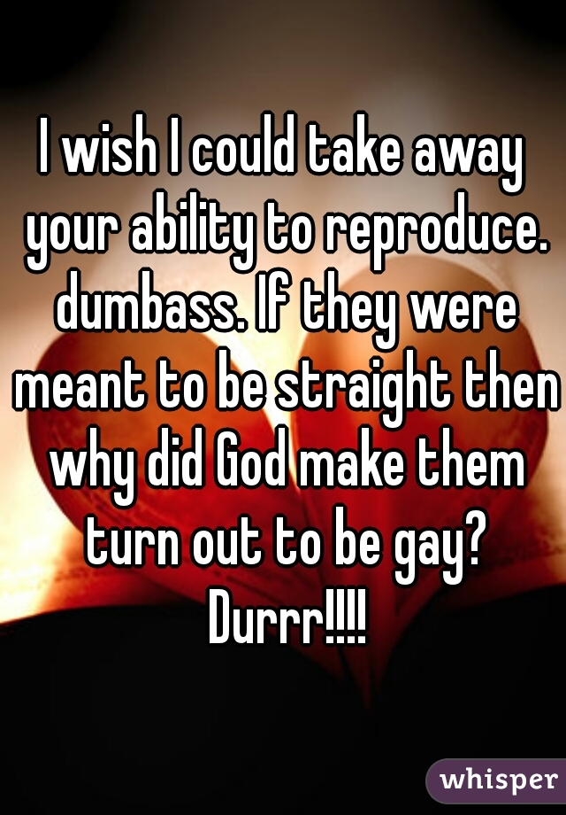 I wish I could take away your ability to reproduce. dumbass. If they were meant to be straight then why did God make them turn out to be gay? Durrr!!!!