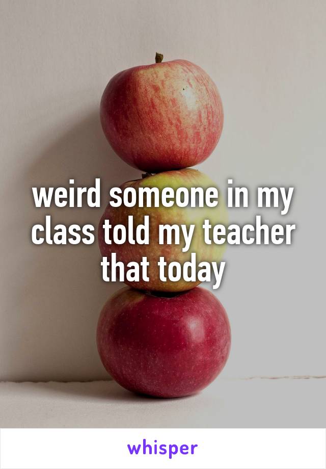 weird someone in my class told my teacher that today