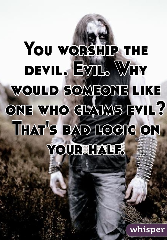 You worship the devil. Evil. Why would someone like one who claims evil? That's bad logic on your half. 