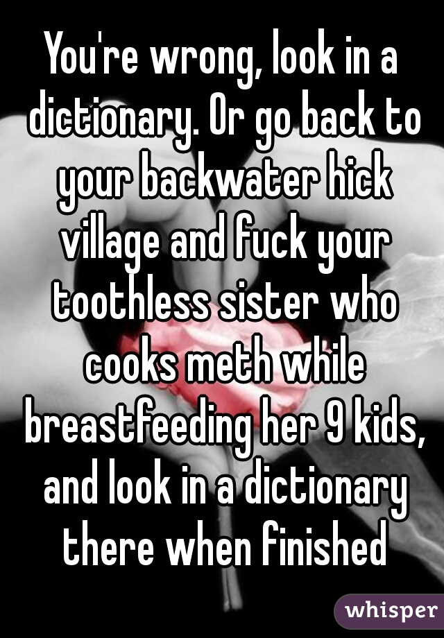 You're wrong, look in a dictionary. Or go back to your backwater hick village and fuck your toothless sister who cooks meth while breastfeeding her 9 kids, and look in a dictionary there when finished