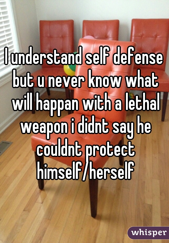 I understand self defense but u never know what will happan with a lethal weapon i didnt say he couldnt protect himself/herself