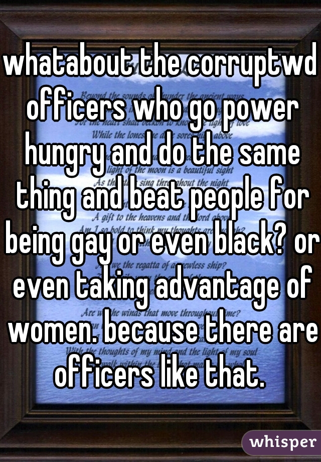 whatabout the corruptwd officers who go power hungry and do the same thing and beat people for being gay or even black? or even taking advantage of women. because there are officers like that. 