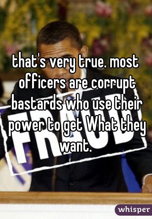 that's very true. most officers are corrupt bastards who use their power to get What they want. 