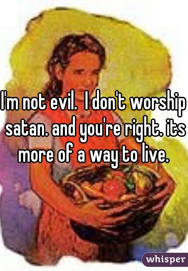 I'm not evil.  I don't worship satan. and you're right. its more of a way to live. 