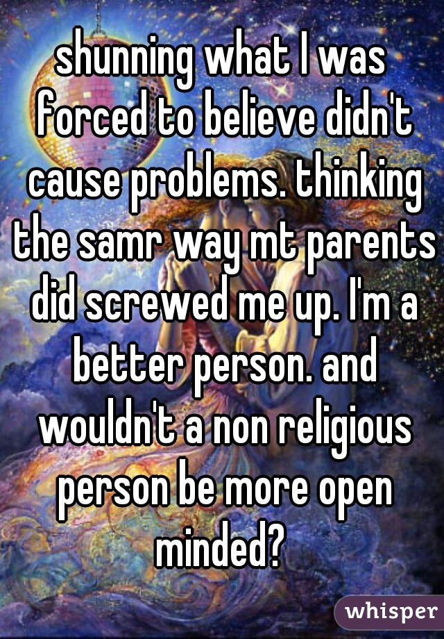 shunning what I was forced to believe didn't cause problems. thinking the samr way mt parents did screwed me up. I'm a better person. and wouldn't a non religious person be more open minded? 