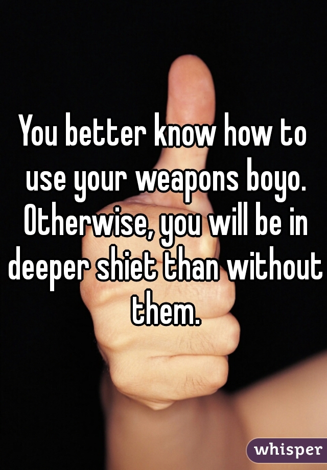 You better know how to use your weapons boyo. Otherwise, you will be in deeper shiet than without them.