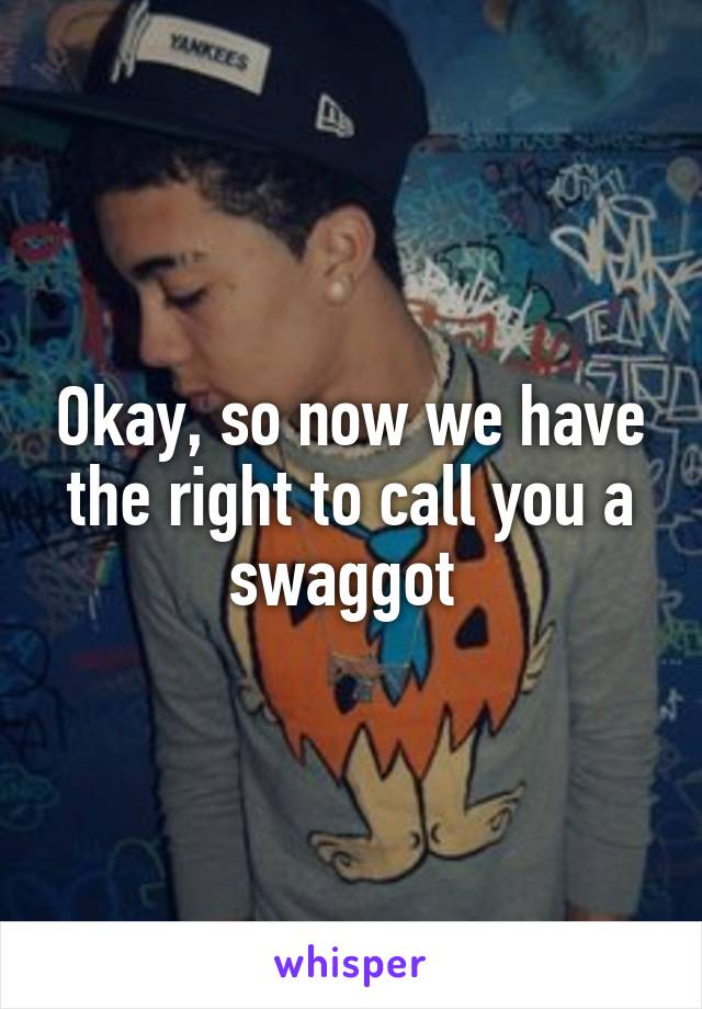 Okay, so now we have the right to call you a swaggot 