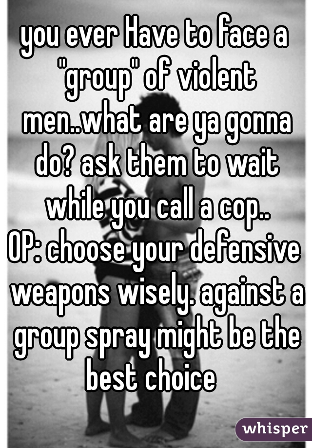 you ever Have to face a "group" of violent men..what are ya gonna do? ask them to wait while you call a cop..
OP: choose your defensive weapons wisely. against a group spray might be the best choice  