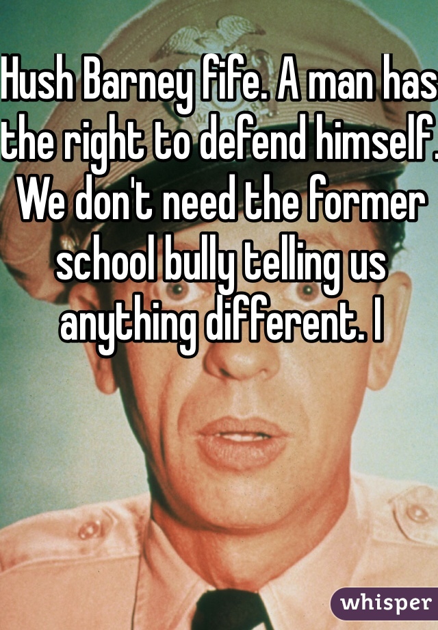 Hush Barney fife. A man has the right to defend himself. We don't need the former school bully telling us anything different. I 