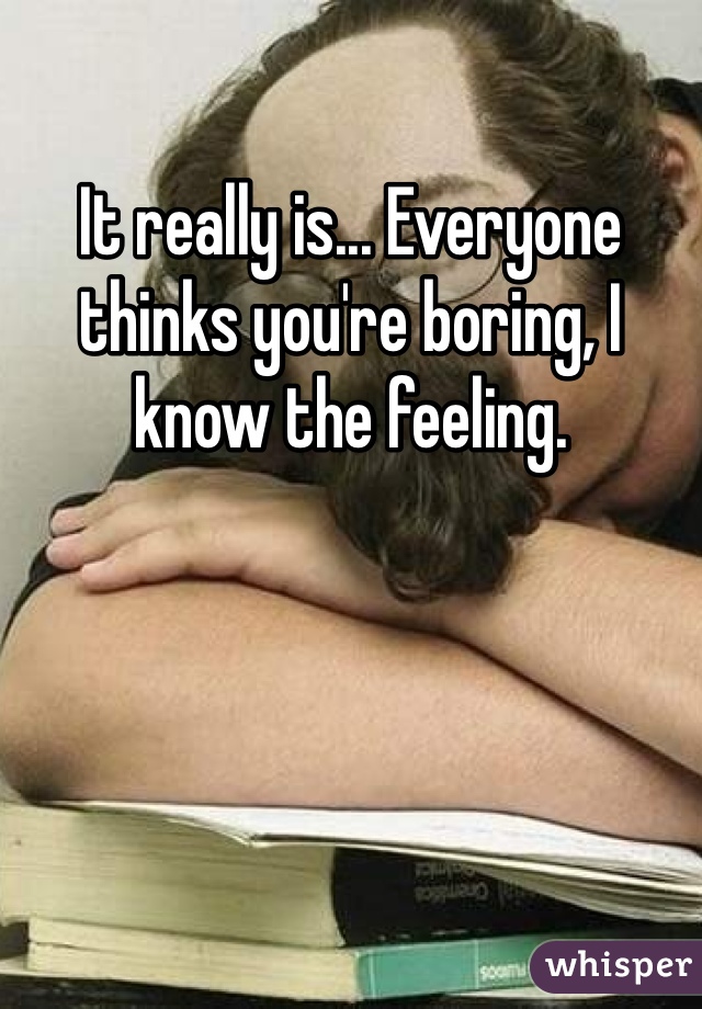 It really is... Everyone thinks you're boring, I know the feeling.