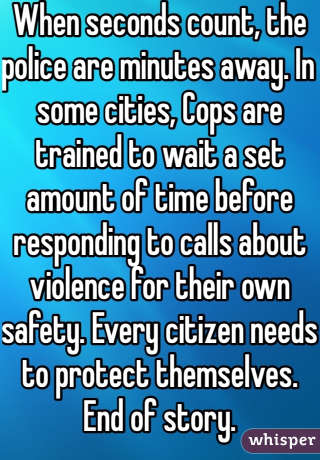 When seconds count, the police are minutes away. In some cities, Cops are trained to wait a set amount of time before responding to calls about violence for their own safety. Every citizen needs to protect themselves. End of story. 