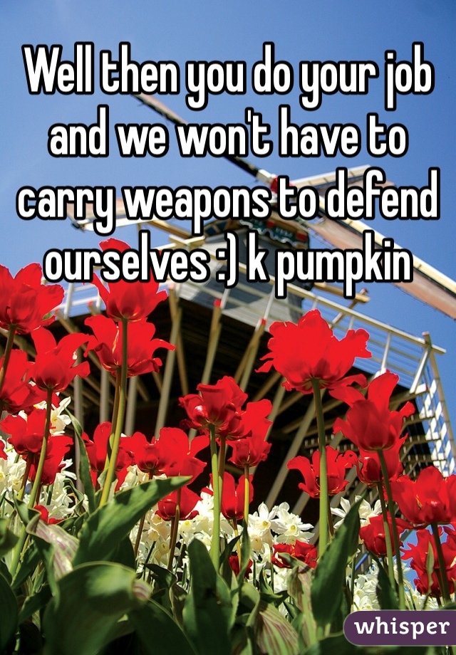 Well then you do your job and we won't have to carry weapons to defend ourselves :) k pumpkin