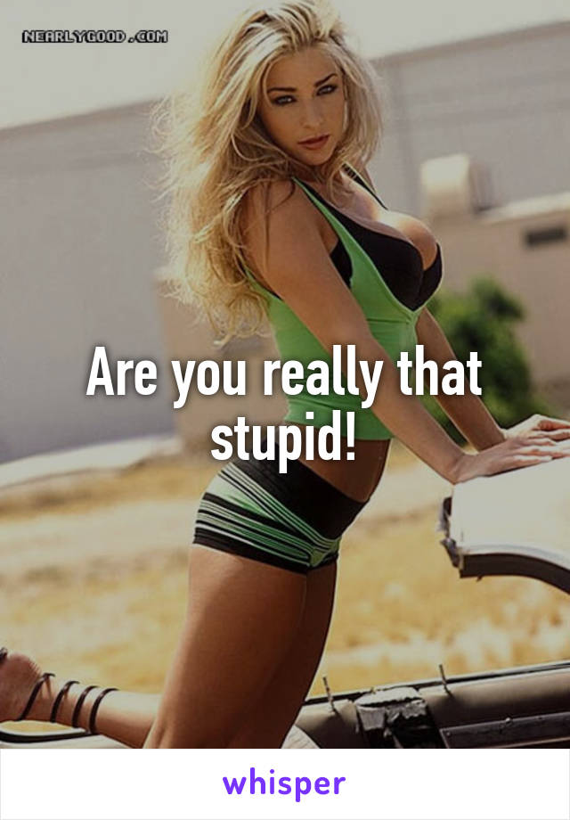 Are you really that stupid!