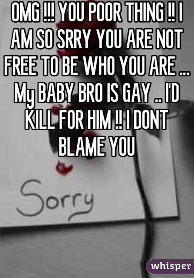 OMG !!! YOU POOR THING !! I AM SO SRRY YOU ARE NOT FREE TO BE WHO YOU ARE ... My BABY BRO IS GAY .. I'D KILL FOR HIM !! I DONT BLAME YOU