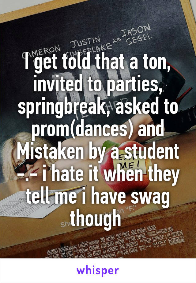 I get told that a ton, invited to parties, springbreak, asked to prom(dances) and Mistaken by a student -.- i hate it when they tell me i have swag though 