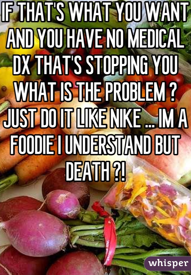 IF THAT'S WHAT YOU WANT AND YOU HAVE NO MEDICAL DX THAT'S STOPPING YOU WHAT IS THE PROBLEM ? JUST DO IT LIKE NIKE ... IM A FOODIE I UNDERSTAND BUT DEATH ?!