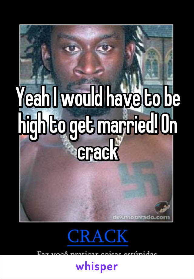 Yeah I would have to be high to get married! On crack
