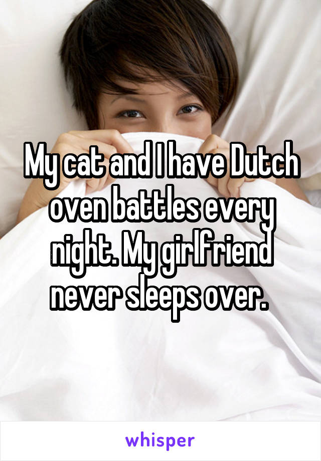 My cat and I have Dutch oven battles every night. My girlfriend never sleeps over. 