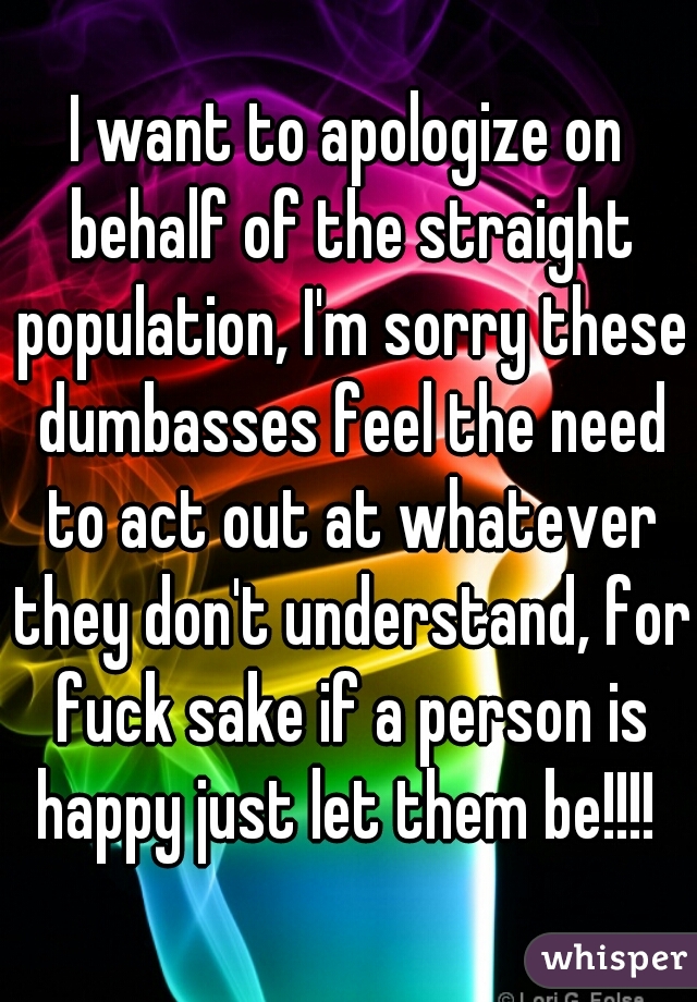 I want to apologize on behalf of the straight population, I'm sorry these dumbasses feel the need to act out at whatever they don't understand, for fuck sake if a person is happy just let them be!!!! 