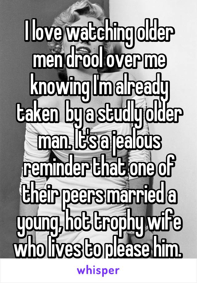 I love watching older men drool over me knowing I'm already taken  by a studly older man. It's a jealous reminder that one of their peers married a young, hot trophy wife who lives to please him. 