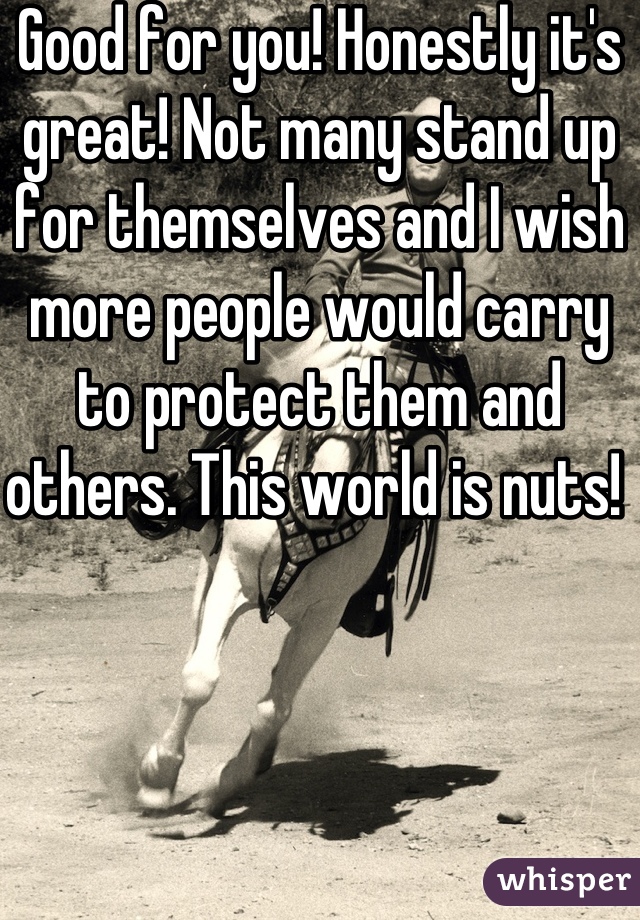 Good for you! Honestly it's great! Not many stand up for themselves and I wish more people would carry to protect them and others. This world is nuts! 