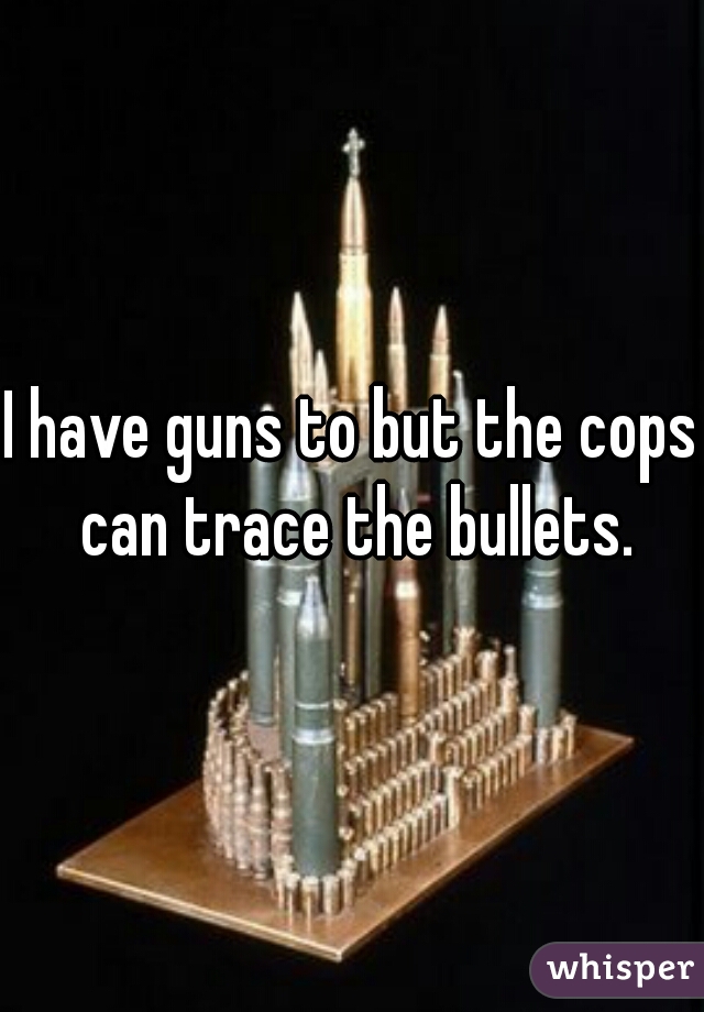 I have guns to but the cops can trace the bullets.