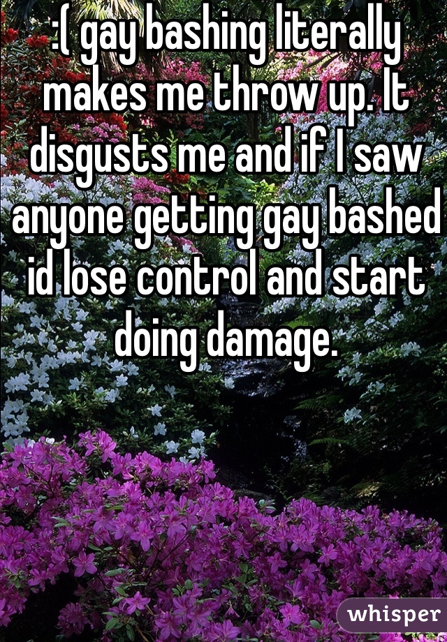 :( gay bashing literally makes me throw up. It disgusts me and if I saw anyone getting gay bashed id lose control and start doing damage.