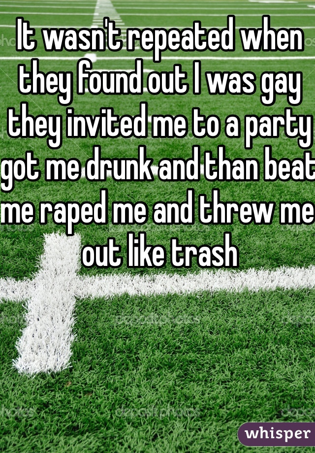 It wasn't repeated when they found out I was gay they invited me to a party got me drunk and than beat me raped me and threw me out like trash