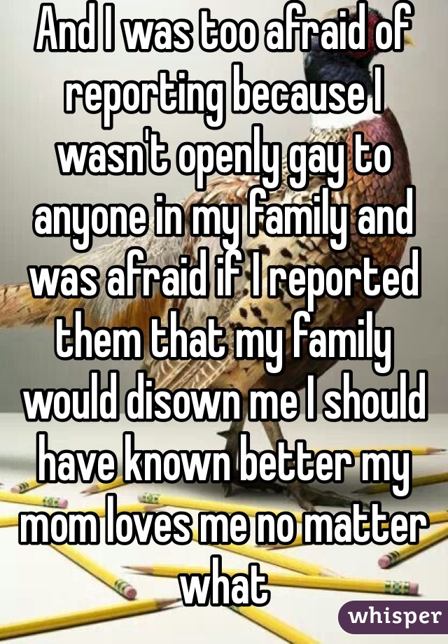 And I was too afraid of reporting because I wasn't openly gay to anyone in my family and was afraid if I reported them that my family would disown me I should have known better my mom loves me no matter what