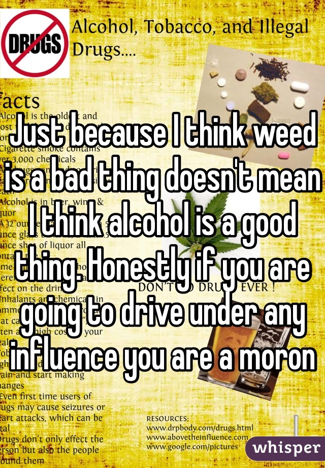 Just because I think weed is a bad thing doesn't mean I think alcohol is a good thing. Honestly if you are going to drive under any influence you are a moron 