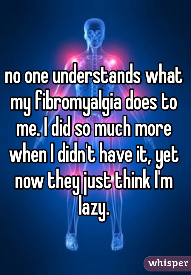 no one understands what my fibromyalgia does to me. I did so much more when I didn't have it, yet now they just think I'm lazy. 