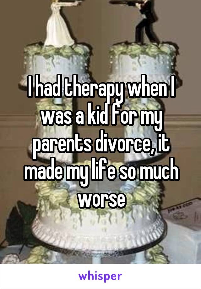 I had therapy when I was a kid for my parents divorce, it made my life so much worse