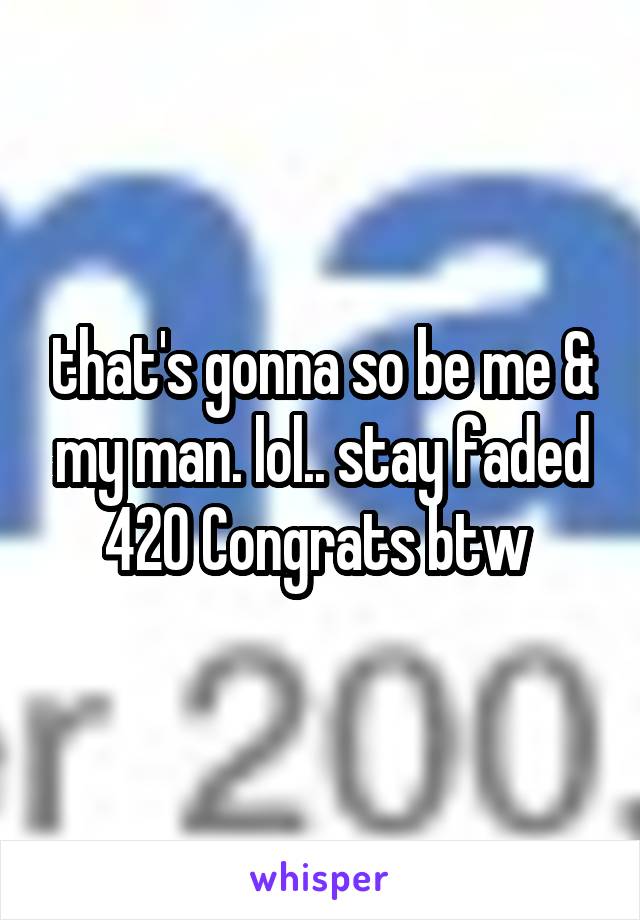 that's gonna so be me & my man. lol.. stay faded 420 Congrats btw 