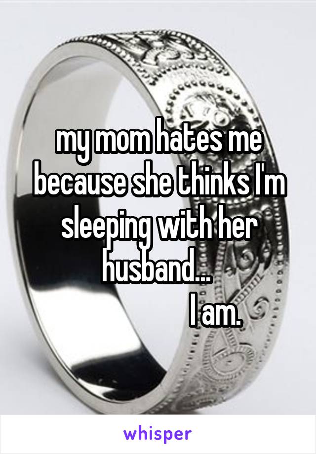 my mom hates me because she thinks I'm sleeping with her husband... 
                    I am. 